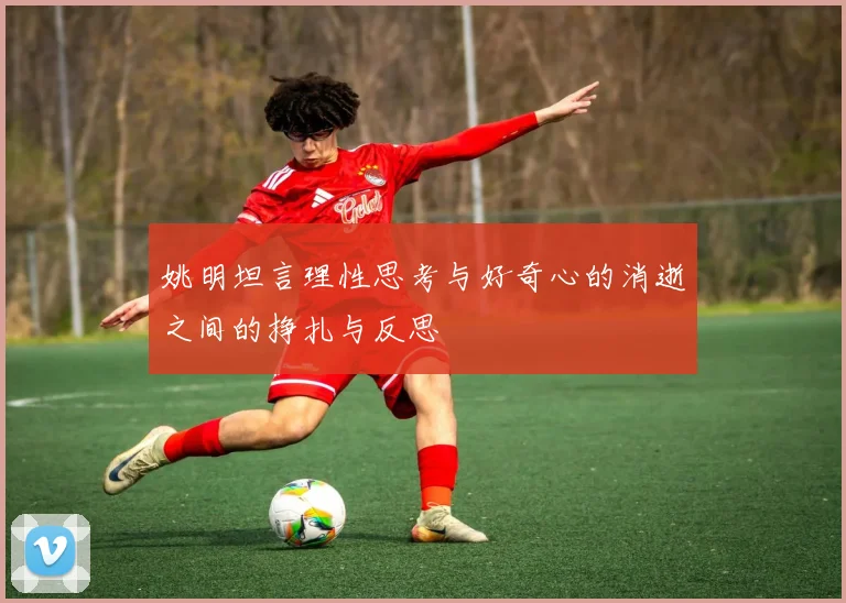 姚明坦言理性思考与好奇心的消逝之间的挣扎与反思