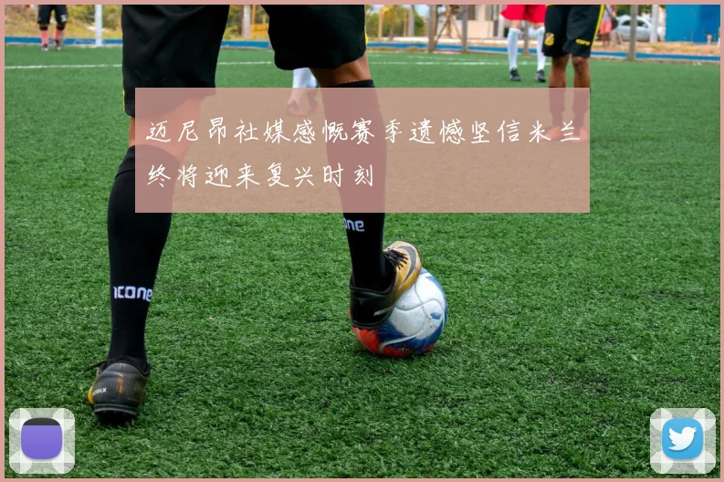 迈尼昂社媒感慨赛季遗憾坚信米兰终将迎来复兴时刻