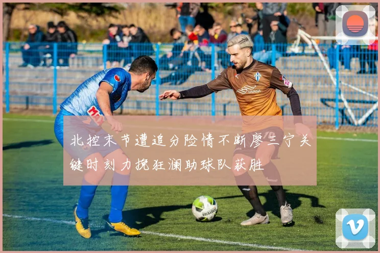 北控末节遭追分险情不断廖三宁关键时刻力挽狂澜助球队获胜