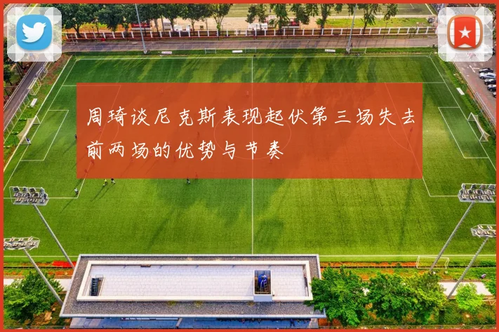 周琦谈尼克斯表现起伏第三场失去前两场的优势与节奏