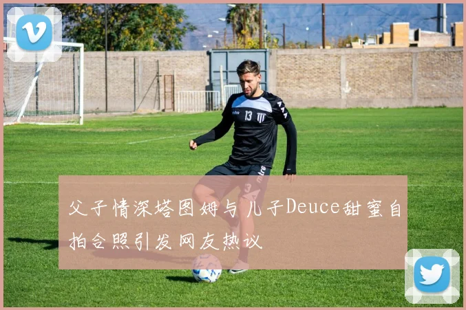 父子情深塔图姆与儿子Deuce甜蜜自拍合照引发网友热议