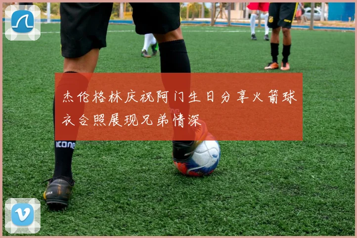 杰伦格林庆祝阿门生日分享火箭球衣合照展现兄弟情深