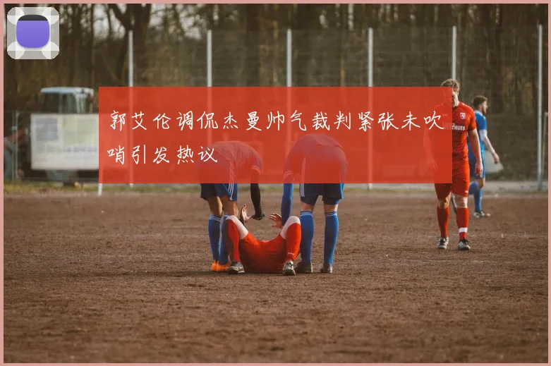 郭艾伦调侃杰曼帅气裁判紧张未吹哨引发热议