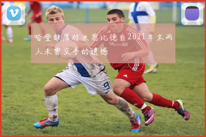 哈登缺席对决恩比德自2021年末两人未曾交手的遗憾