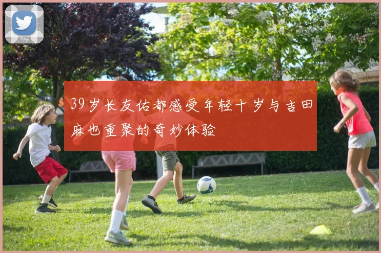 39岁长友佑都感受年轻十岁与吉田麻也重聚的奇妙体验