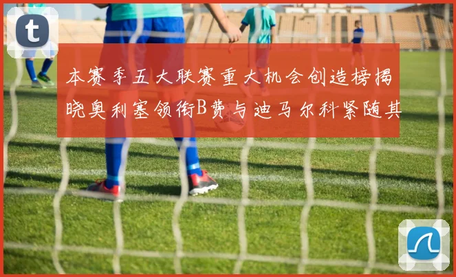 本赛季五大联赛重大机会创造榜揭晓奥利塞领衔B费与迪马尔科紧随其后