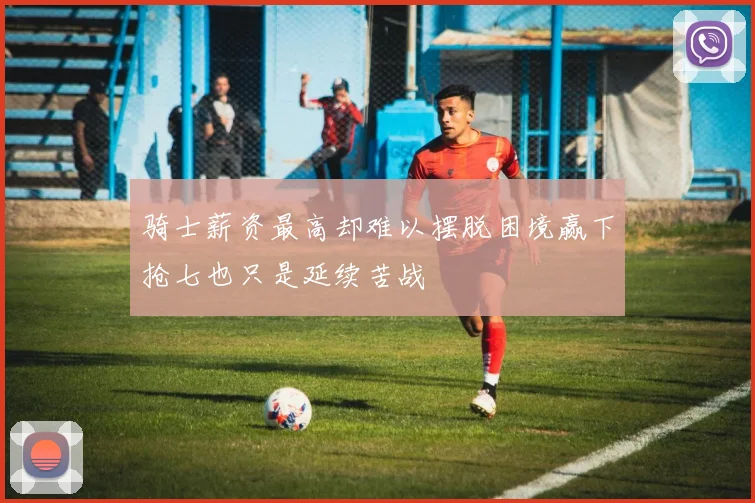 骑士薪资最高却难以摆脱困境赢下抢七也只是延续苦战