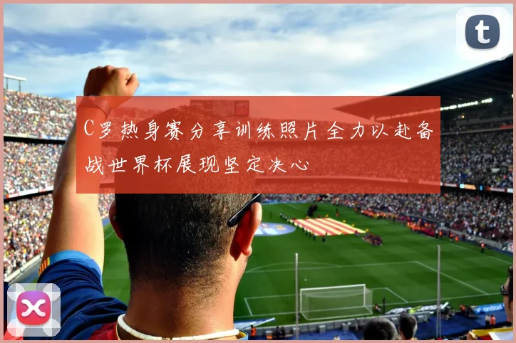 C罗热身赛分享训练照片全力以赴备战世界杯展现坚定决心