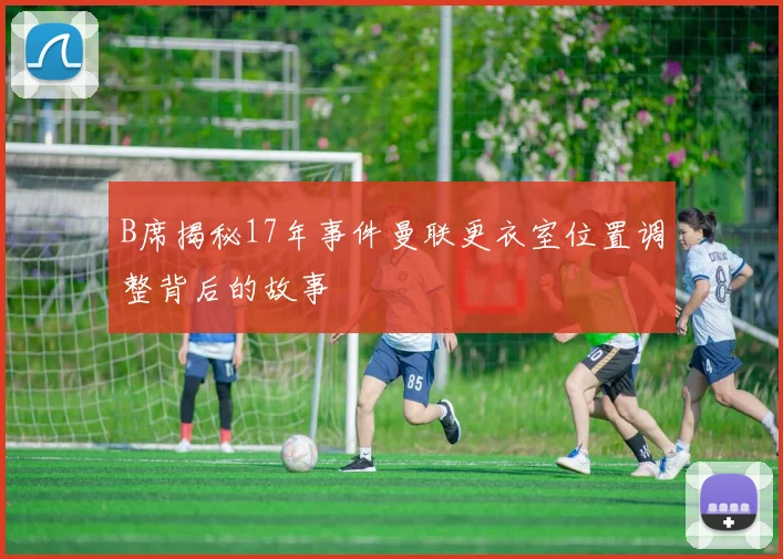 B席揭秘17年事件曼联更衣室位置调整背后的故事