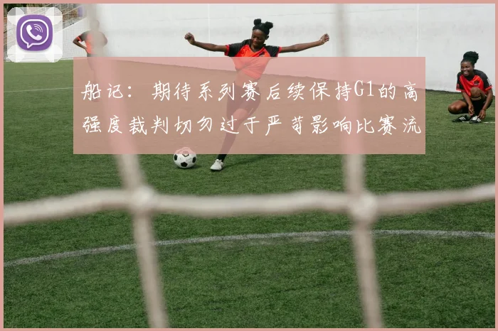船记：期待系列赛后续保持G1的高强度裁判切勿过于严苛影响比赛流畅性