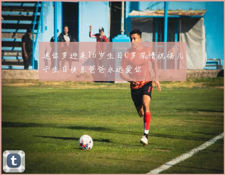 迷你罗迎来16岁生日C罗深情祝福儿子生日快乐爸爸永远爱你