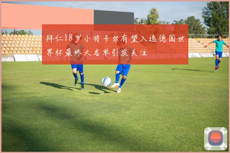 拜仁18岁小将卡尔有望入选德国世界杯最终大名单引发关注