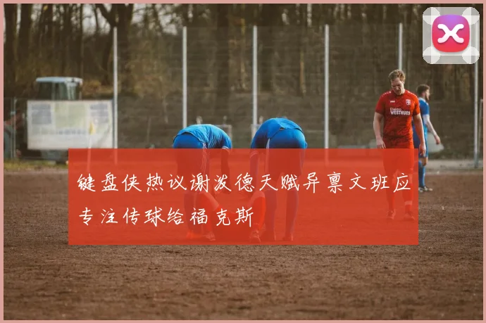 键盘侠热议谢泼德天赋异禀文班应专注传球给福克斯