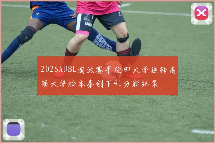 2026AUBL淘汰赛早稻田大学逆转高丽大学松本秦创下41分新纪录