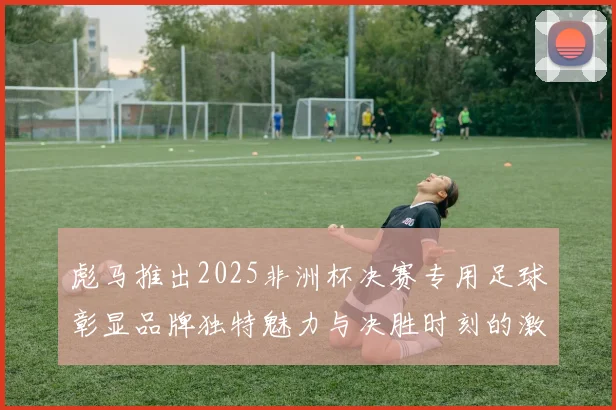 彪马推出2025非洲杯决赛专用足球彰显品牌独特魅力与决胜时刻的激情