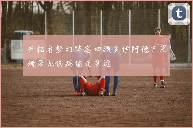 开拓者梦幻阵容回顾罗伊阿德巴图姆若无伤病能走多远
