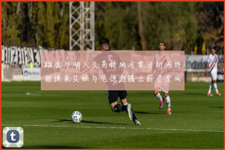 雄鹿与湖人交易特纳方案分析或许能换来艾顿与范德彪腾出薪资空间