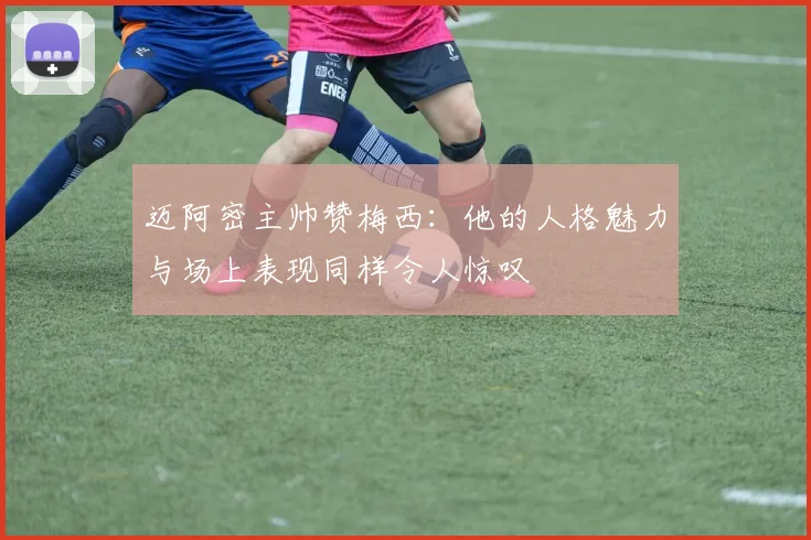 迈阿密主帅赞梅西：他的人格魅力与场上表现同样令人惊叹