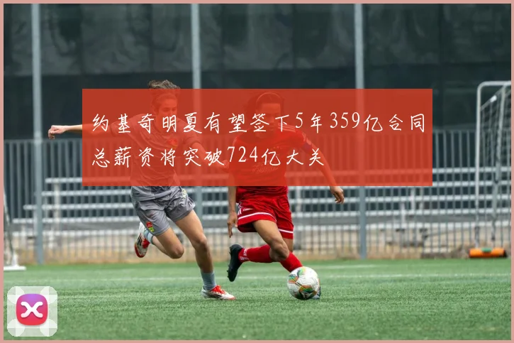 约基奇明夏有望签下5年359亿合同总薪资将突破724亿大关